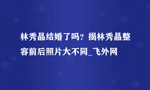 林秀晶结婚了吗？揭林秀晶整容前后照片大不同_飞外网