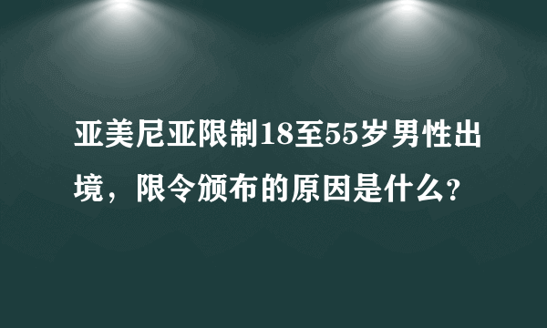 亚美尼亚限制18至55岁男性出境，限令颁布的原因是什么？