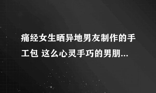 痛经女生晒异地男友制作的手工包 这么心灵手巧的男朋友谁不想拥有呢？