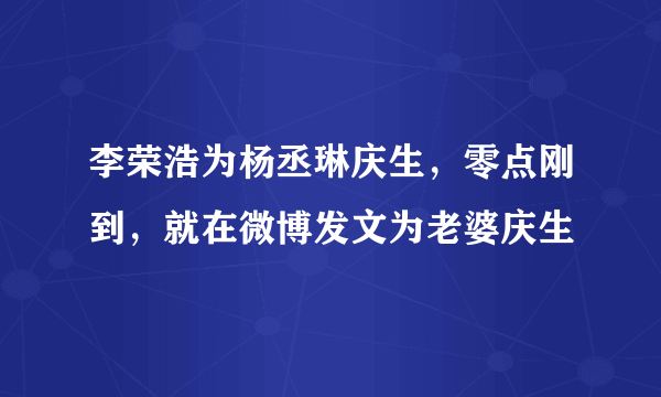 李荣浩为杨丞琳庆生，零点刚到，就在微博发文为老婆庆生