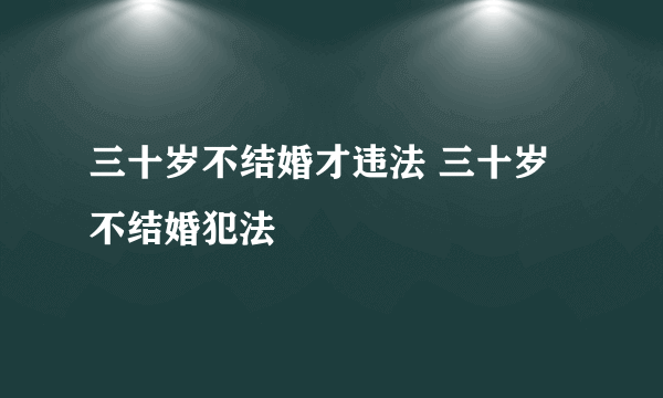 三十岁不结婚才违法 三十岁不结婚犯法