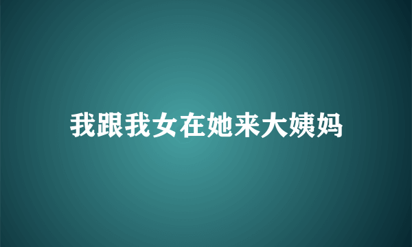 我跟我女在她来大姨妈