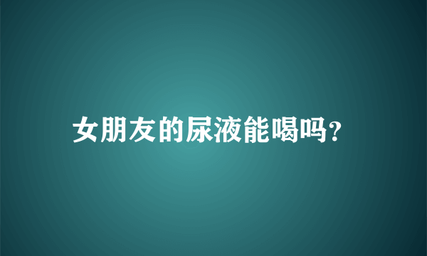 女朋友的尿液能喝吗？