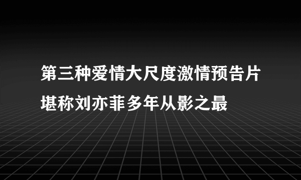 第三种爱情大尺度激情预告片堪称刘亦菲多年从影之最