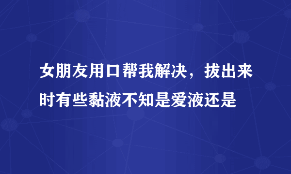 女朋友用口帮我解决，拔出来时有些黏液不知是爱液还是