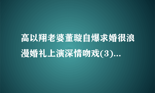 高以翔老婆董璇自爆求婚很浪漫婚礼上演深情吻戏(3)_高以翔老婆董璇_飞外网