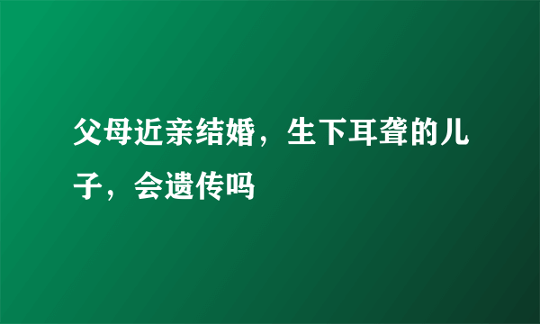 父母近亲结婚，生下耳聋的儿子，会遗传吗