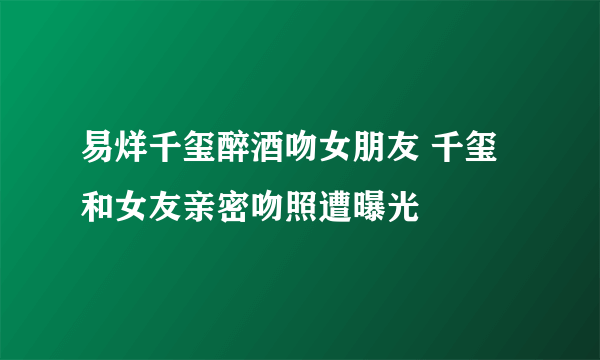 易烊千玺醉酒吻女朋友 千玺和女友亲密吻照遭曝光