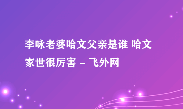 李咏老婆哈文父亲是谁 哈文家世很厉害 - 飞外网