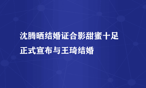 沈腾晒结婚证合影甜蜜十足 正式宣布与王琦结婚