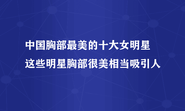 中国胸部最美的十大女明星 这些明星胸部很美相当吸引人