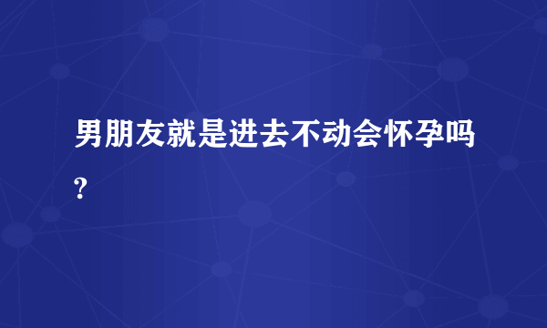 男朋友就是进去不动会怀孕吗?