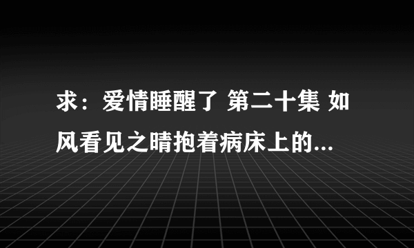 求：爱情睡醒了 第二十集 如风看见之晴抱着病床上的天琪之后他对小贝说的那些话