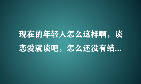 现在的年轻人怎么这样啊，谈恋爱就谈吧。怎么还没有结婚就上床，尤其是女的太不自爱自重了。我不知道现在