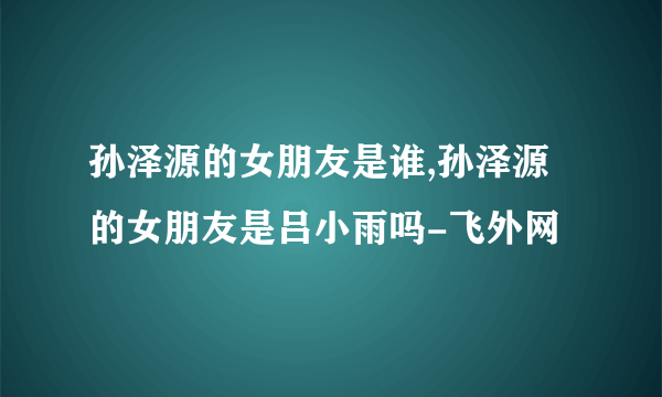 孙泽源的女朋友是谁,孙泽源的女朋友是吕小雨吗-飞外网