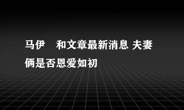 马伊琍和文章最新消息 夫妻俩是否恩爱如初