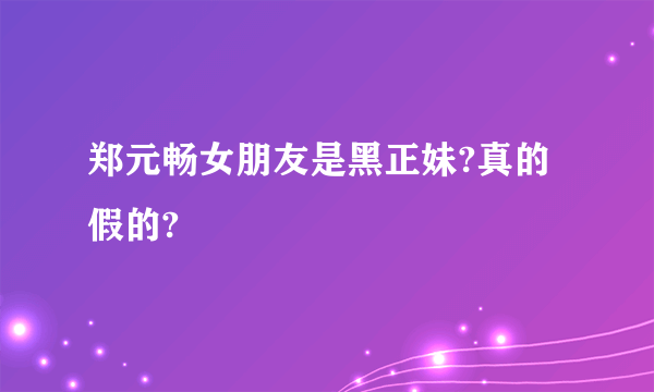 郑元畅女朋友是黑正妹?真的假的?