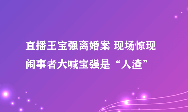 直播王宝强离婚案 现场惊现闹事者大喊宝强是“人渣”