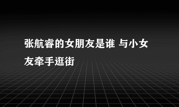 张航睿的女朋友是谁 与小女友牵手逛街