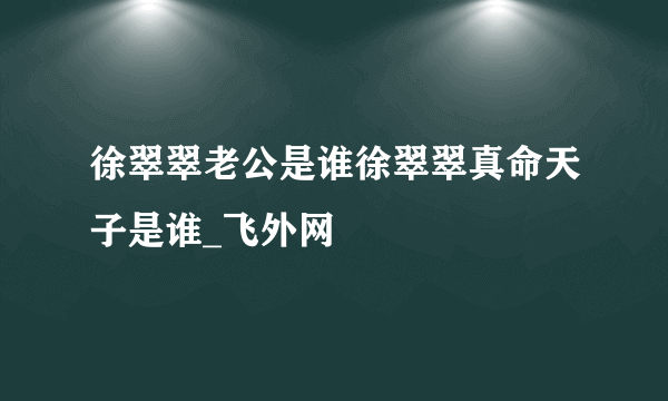 徐翠翠老公是谁徐翠翠真命天子是谁_飞外网