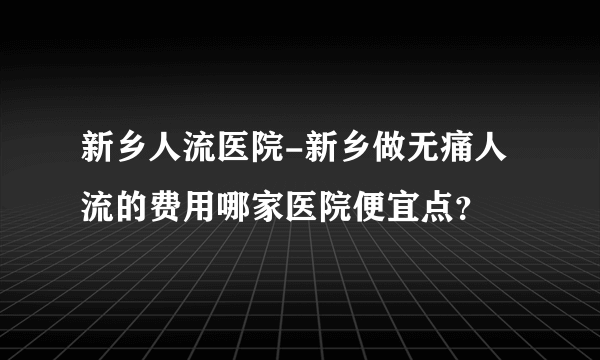 新乡人流医院-新乡做无痛人流的费用哪家医院便宜点？