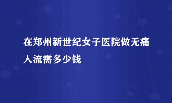 在郑州新世纪女子医院做无痛人流需多少钱