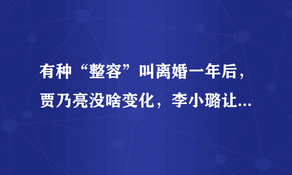 有种“整容”叫离婚一年后，贾乃亮没啥变化，李小璐让人认不出来