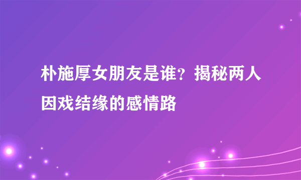 朴施厚女朋友是谁？揭秘两人因戏结缘的感情路