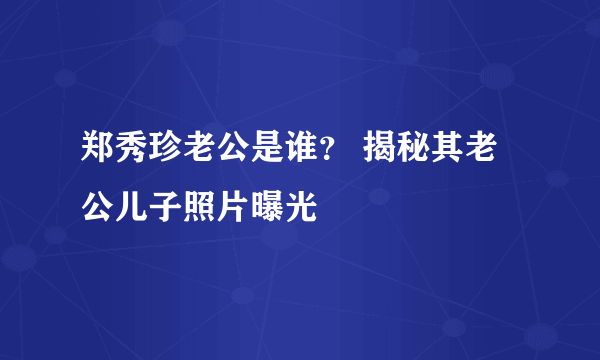 郑秀珍老公是谁？ 揭秘其老公儿子照片曝光