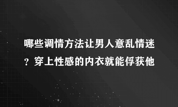 哪些调情方法让男人意乱情迷？穿上性感的内衣就能俘获他