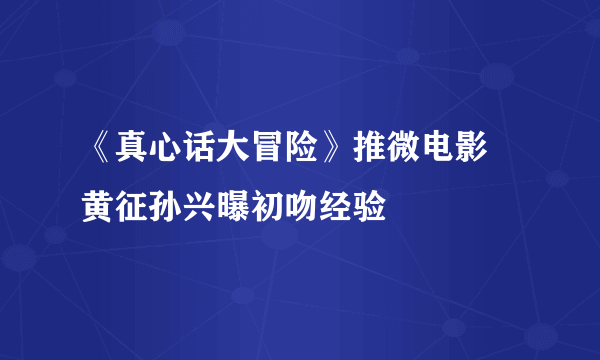 《真心话大冒险》推微电影 黄征孙兴曝初吻经验