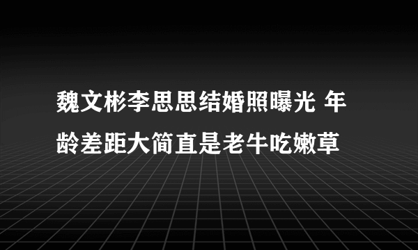 魏文彬李思思结婚照曝光 年龄差距大简直是老牛吃嫩草