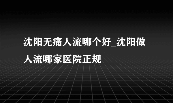 沈阳无痛人流哪个好_沈阳做人流哪家医院正规