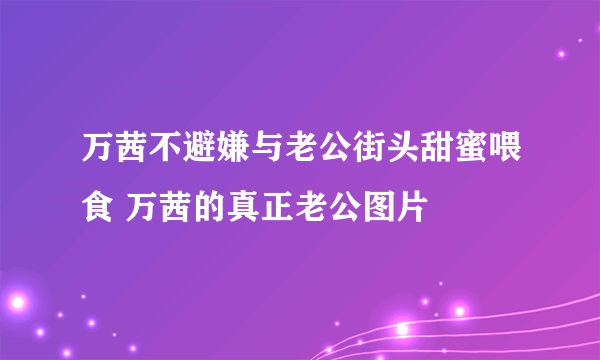 万茜不避嫌与老公街头甜蜜喂食 万茜的真正老公图片