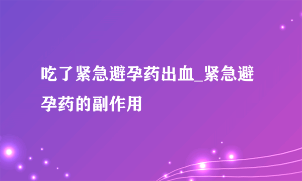 吃了紧急避孕药出血_紧急避孕药的副作用