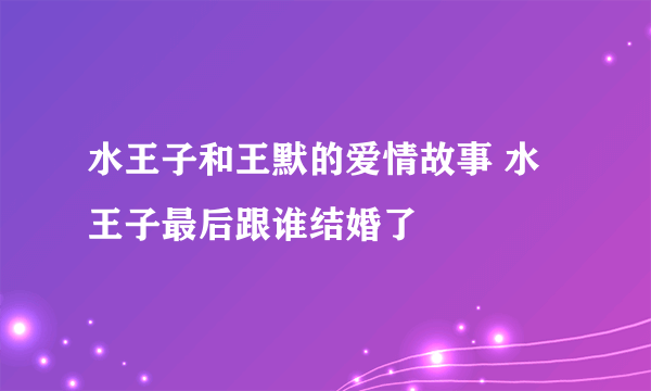 水王子和王默的爱情故事 水王子最后跟谁结婚了