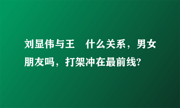 刘显伟与王濛什么关系，男女朋友吗，打架冲在最前线?