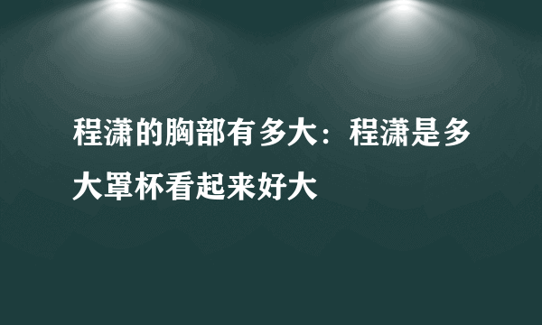 程潇的胸部有多大：程潇是多大罩杯看起来好大