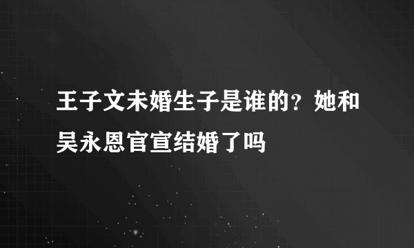 王子文未婚生子是谁的？她和吴永恩官宣结婚了吗