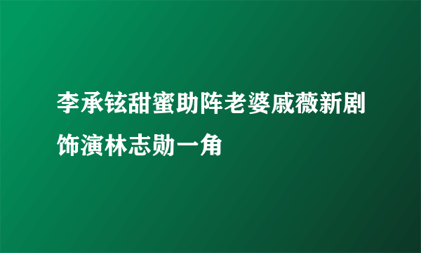 李承铉甜蜜助阵老婆戚薇新剧饰演林志勋一角