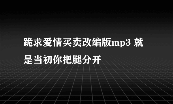 跪求爱情买卖改编版mp3 就是当初你把腿分开