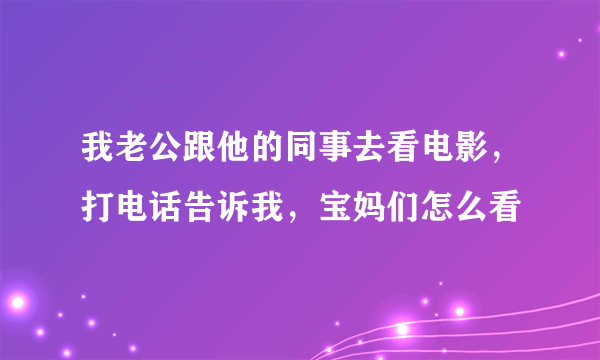 我老公跟他的同事去看电影，打电话告诉我，宝妈们怎么看