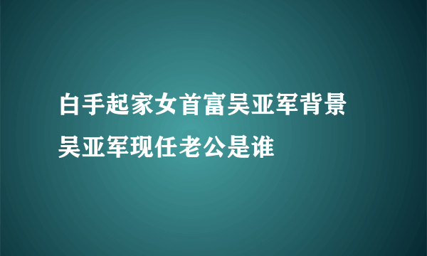 白手起家女首富吴亚军背景 吴亚军现任老公是谁