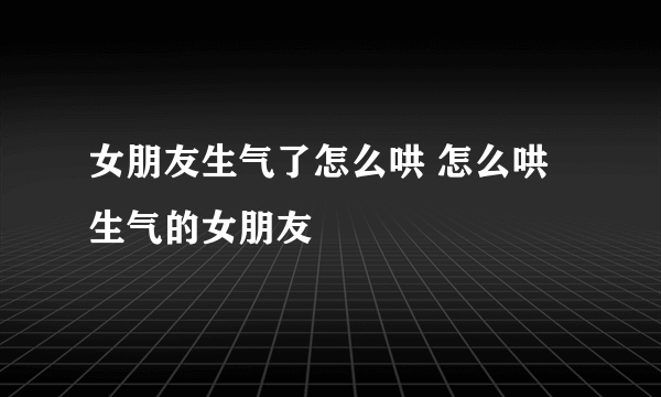 女朋友生气了怎么哄 怎么哄生气的女朋友