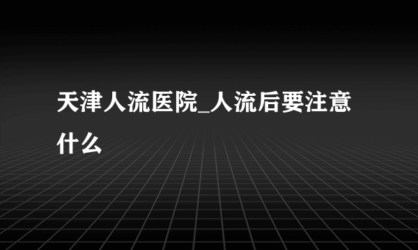 天津人流医院_人流后要注意什么