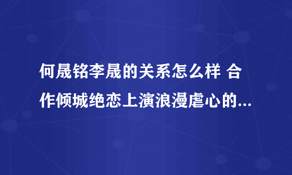 何晟铭李晟的关系怎么样 合作倾城绝恋上演浪漫虐心的爱情_飞外网