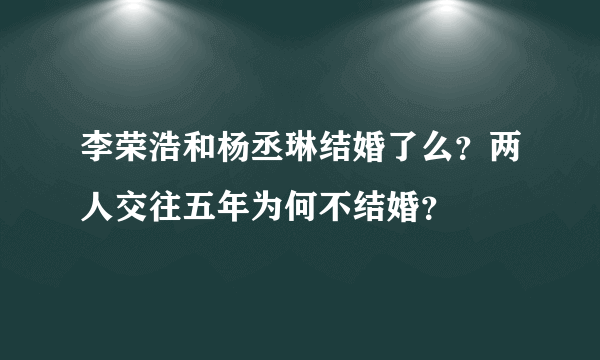 李荣浩和杨丞琳结婚了么？两人交往五年为何不结婚？