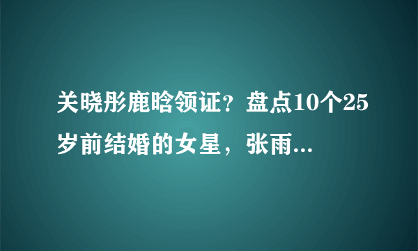 关晓彤鹿晗领证？盘点10个25岁前结婚的女星，张雨绮黄圣依差别大