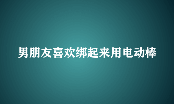 男朋友喜欢绑起来用电动棒