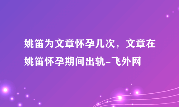 姚笛为文章怀孕几次，文章在姚笛怀孕期间出轨-飞外网